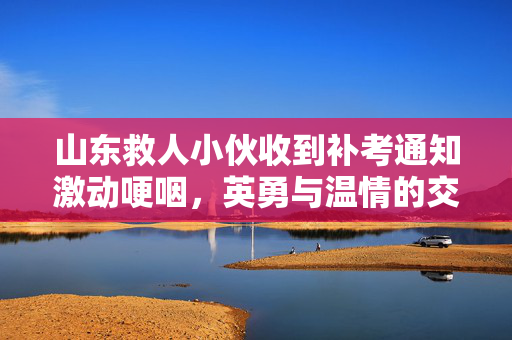 山东救人小伙收到补考通知激动哽咽，英勇与温情的交织