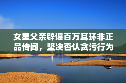 女星父亲辟谣百万耳环非正品传闻，坚决否认贪污行为