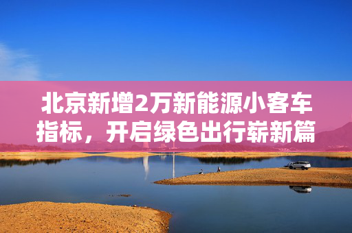 北京新增2万新能源小客车指标，开启绿色出行崭新篇章