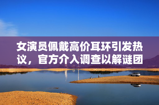 女演员佩戴高价耳环引发热议，官方介入调查以解谜团