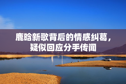 鹿晗新歌背后的情感纠葛，疑似回应分手传闻