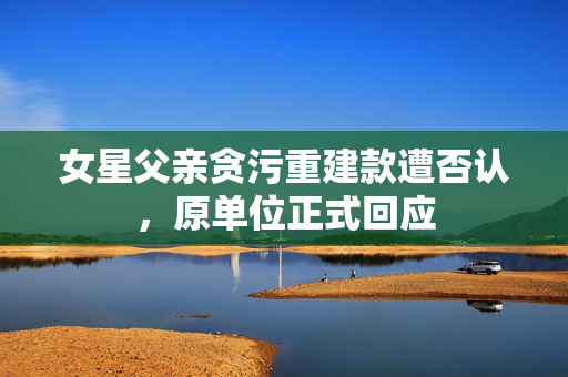 女星父亲贪污重建款遭否认，原单位正式回应