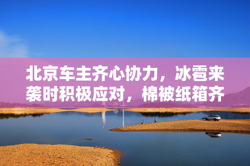北京车主齐心协力，冰雹来袭时积极应对，棉被纸箱齐上阵