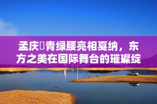 孟庆旸青绿腰亮相戛纳，东方之美在国际舞台的璀璨绽放