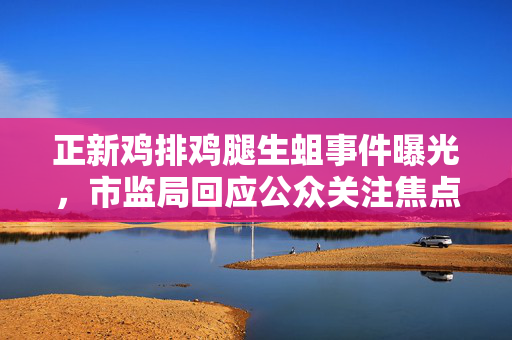 正新鸡排鸡腿生蛆事件曝光，市监局回应公众关注焦点