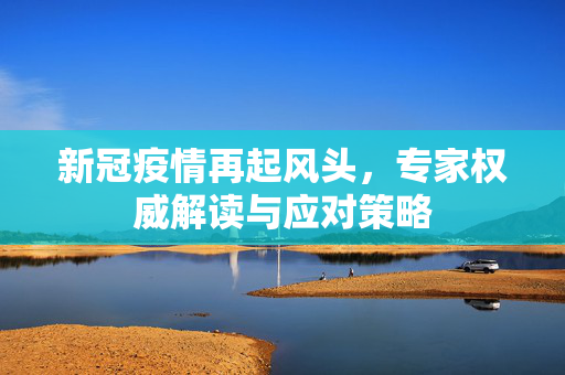 新冠疫情再起风头，专家权威解读与应对策略