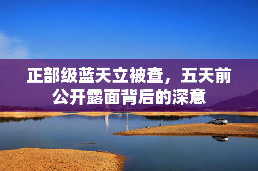 正部级蓝天立被查，五天前公开露面背后的深意