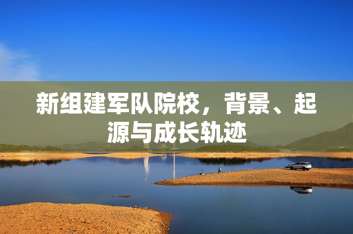 新组建军队院校，背景、起源与成长轨迹