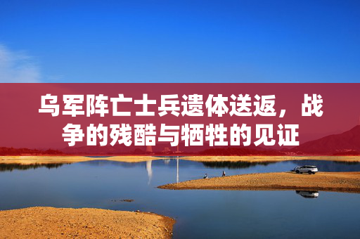 乌军阵亡士兵遗体送返，战争的残酷与牺牲的见证