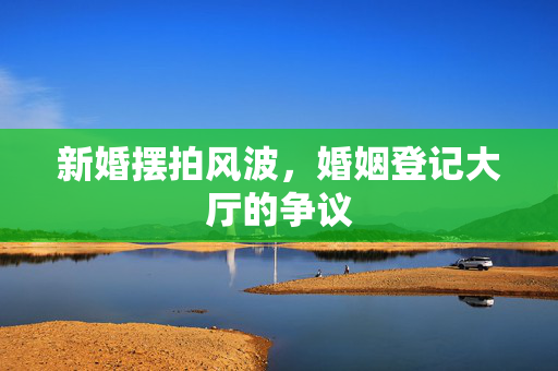 新婚摆拍风波，婚姻登记大厅的争议