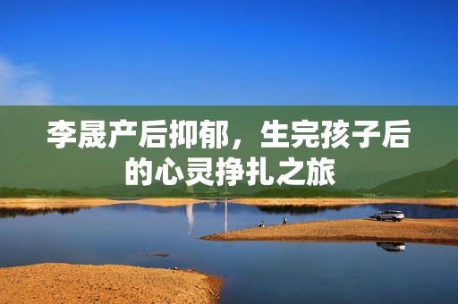 李晟产后抑郁，生完孩子后的心灵挣扎之旅