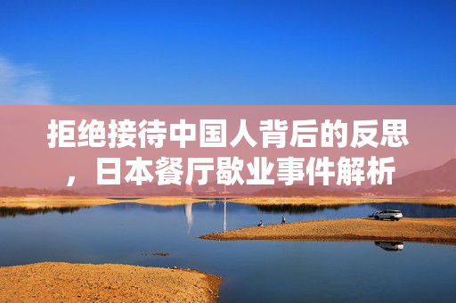拒绝接待中国人背后的反思，日本餐厅歇业事件解析