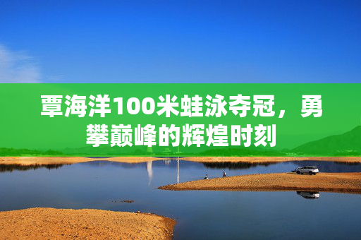 覃海洋100米蛙泳夺冠，勇攀巅峰的辉煌时刻