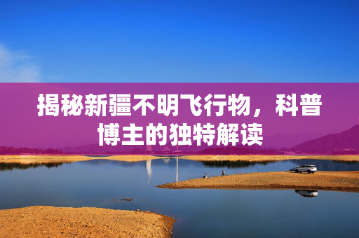 揭秘新疆不明飞行物，科普博主的独特解读