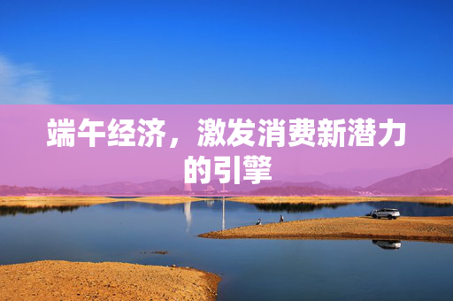 端午经济，激发消费新潜力的引擎