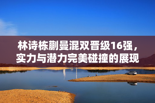 林诗栋蒯曼混双晋级16强，实力与潜力完美碰撞的展现