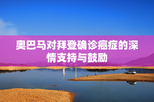 奥巴马对拜登确诊癌症的深情支持与鼓励