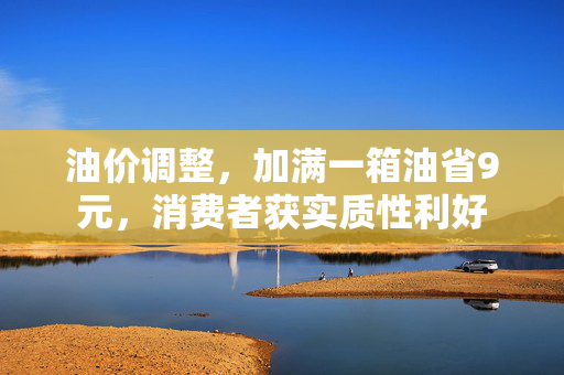 油价调整，加满一箱油省9元，消费者获实质性利好
