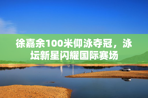 徐嘉余100米仰泳夺冠，泳坛新星闪耀国际赛场