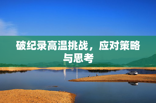 破纪录高温挑战，应对策略与思考