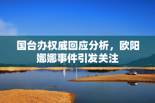 国台办权威回应分析，欧阳娜娜事件引发关注