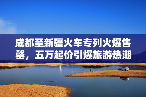 成都至新疆火车专列火爆售罄，五万起价引爆旅游热潮