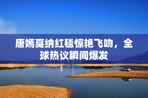 唐嫣戛纳红毯惊艳飞吻，全球热议瞬间爆发