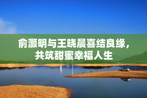 俞灏明与王晓晨喜结良缘，共筑甜蜜幸福人生