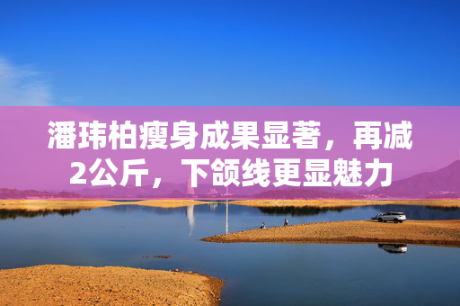 潘玮柏瘦身成果显著，再减2公斤，下颌线更显魅力