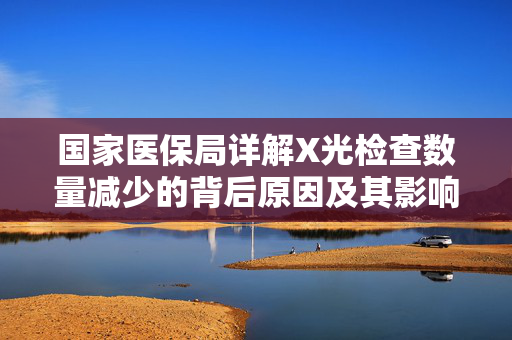 国家医保局详解X光检查数量减少的背后原因及其影响