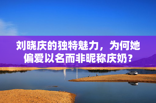 刘晓庆的独特魅力，为何她偏爱以名而非昵称庆奶？