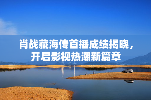 肖战藏海传首播成绩揭晓，开启影视热潮新篇章