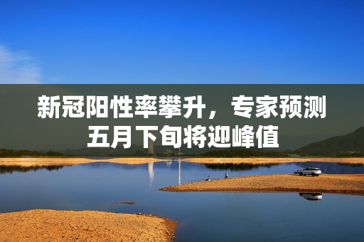 新冠阳性率攀升，专家预测五月下旬将迎峰值