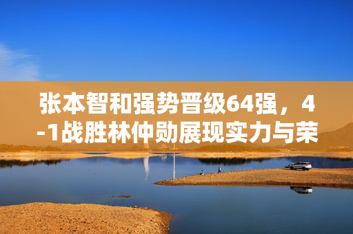 张本智和强势晋级64强，4-1战胜林仲勋展现实力与荣耀