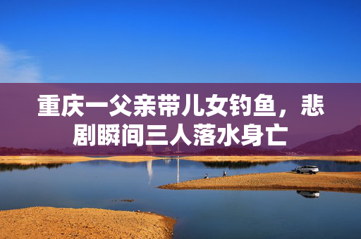 重庆一父亲带儿女钓鱼，悲剧瞬间三人落水身亡