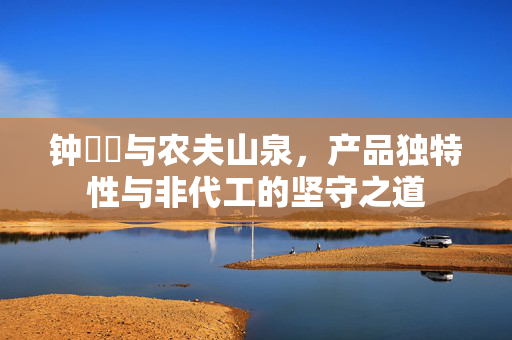 钟睒睒与农夫山泉，产品独特性与非代工的坚守之道