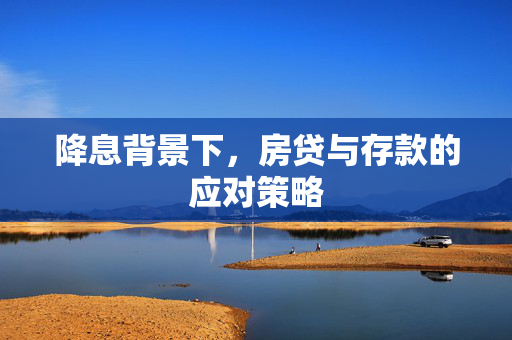 降息背景下，房贷与存款的应对策略