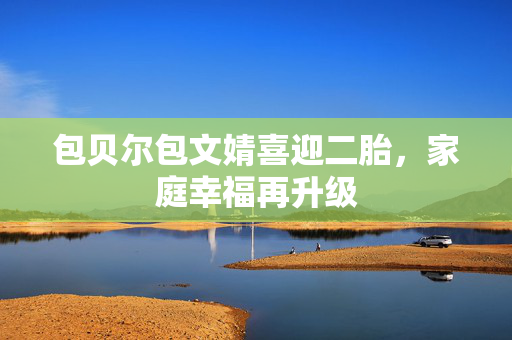 包贝尔包文婧喜迎二胎，家庭幸福再升级