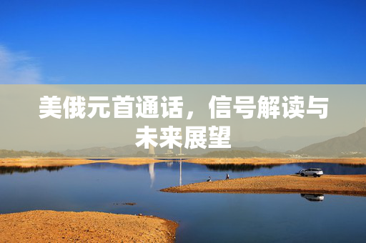 美俄元首通话，信号解读与未来展望