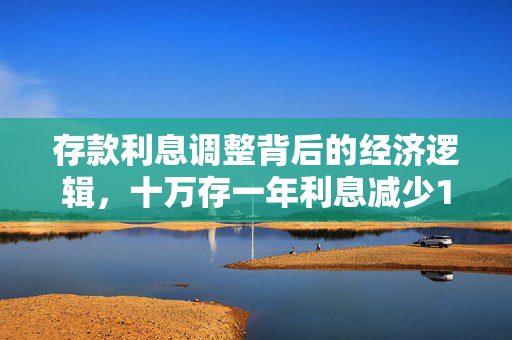 存款利息调整背后的经济逻辑，十万存一年利息减少150元的原因分析
