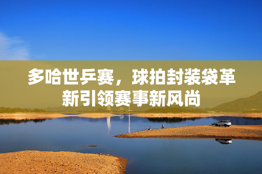 多哈世乒赛，球拍封装袋革新引领赛事新风尚