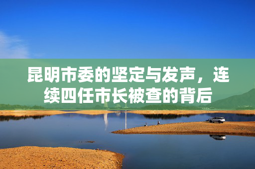 昆明市委的坚定与发声，连续四任市长被查的背后