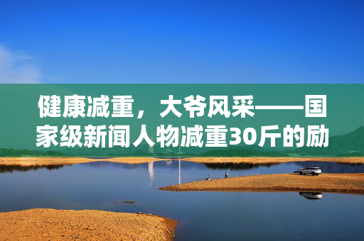 健康减重，大爷风采——国家级新闻人物减重30斤的励志故事