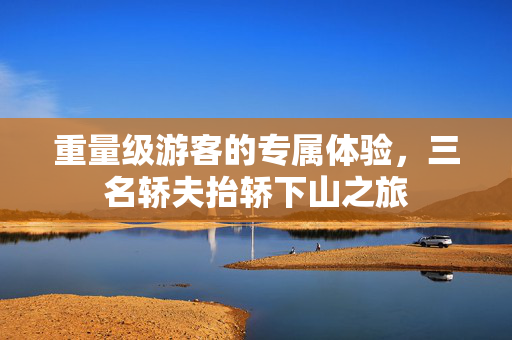 重量级游客的专属体验，三名轿夫抬轿下山之旅