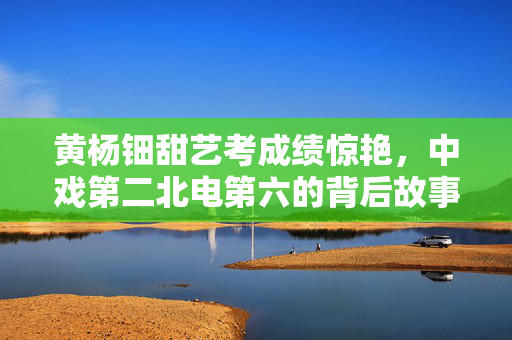 黄杨钿甜艺考成绩惊艳，中戏第二北电第六的背后故事