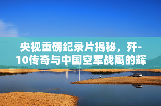 央视重磅纪录片揭秘，歼-10传奇与中国空军战鹰的辉煌历程