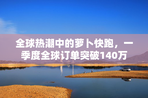 全球热潮中的萝卜快跑，一季度全球订单突破140万