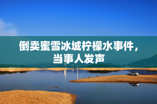 倒卖蜜雪冰城柠檬水事件，当事人发声