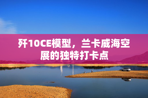 歼10CE模型，兰卡威海空展的独特打卡点
