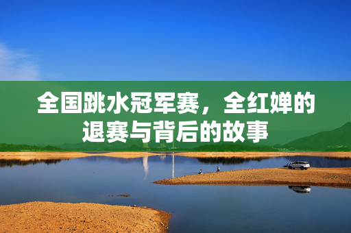 全国跳水冠军赛，全红婵的退赛与背后的故事